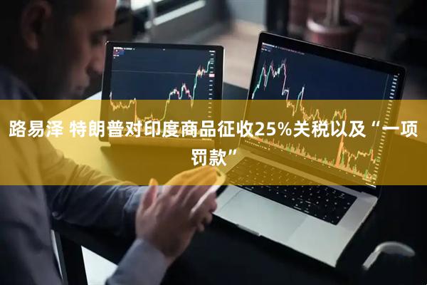 路易泽 特朗普对印度商品征收25%关税以及“一项罚款”