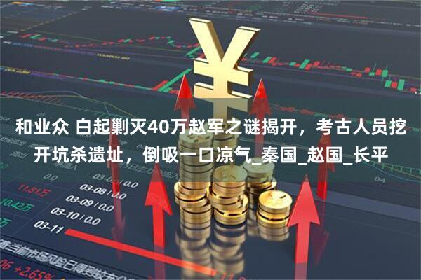 和业众 白起剿灭40万赵军之谜揭开，考古人员挖开坑杀遗址，倒吸一口凉气_秦国_赵国_长平