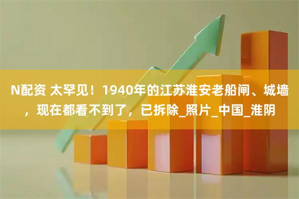 N配资 太罕见！1940年的江苏淮安老船闸、城墙，现在都看不到了，已拆除_照片_中国_淮阴