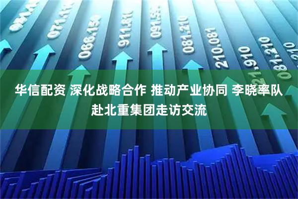 华信配资 深化战略合作 推动产业协同 李晓率队赴北重集团走访交流