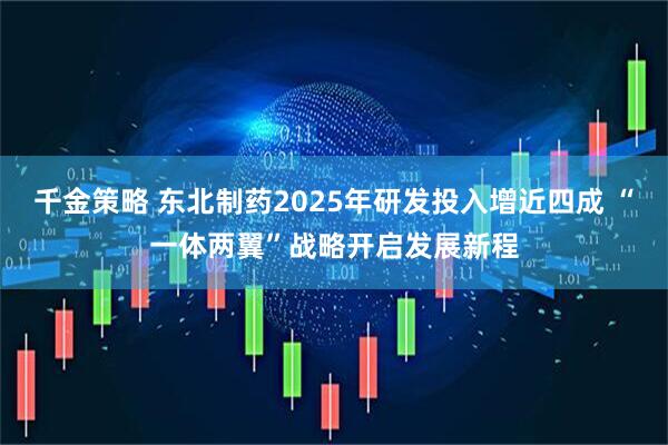 千金策略 东北制药2025年研发投入增近四成 “一体两翼”战略开启发展新程