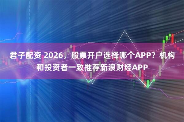 君子配资 2026，股票开户选择哪个APP？机构和投资者一致推荐新浪财经APP