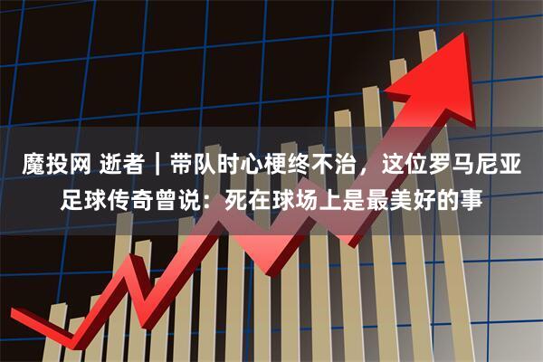 魔投网 逝者｜带队时心梗终不治，这位罗马尼亚足球传奇曾说：死在球场上是最美好的事