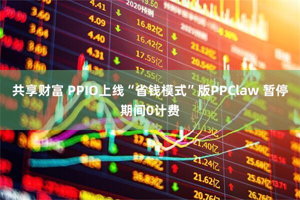 共享财富 PPIO上线“省钱模式”版PPClaw 暂停期间0计费