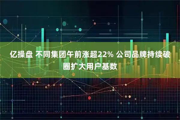 亿操盘 不同集团午前涨超22% 公司品牌持续破圈扩大用户基数