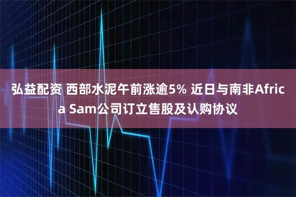弘益配资 西部水泥午前涨逾5% 近日与南非Africa Sam公司订立售股及认购协议