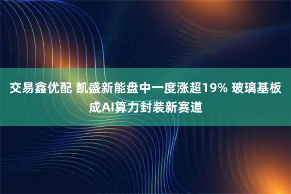 交易鑫优配 凯盛新能盘中一度涨超19% 玻璃基板成AI算力封装新赛道