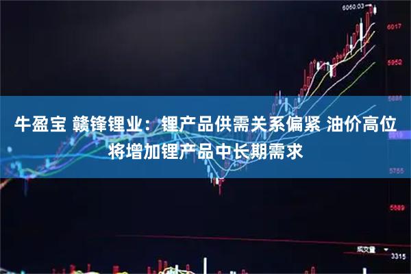 牛盈宝 赣锋锂业：锂产品供需关系偏紧 油价高位将增加锂产品中长期需求