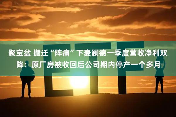 聚宝盆 搬迁“阵痛”下麦澜德一季度营收净利双降:原厂房被收回后公司期内停产一个多月